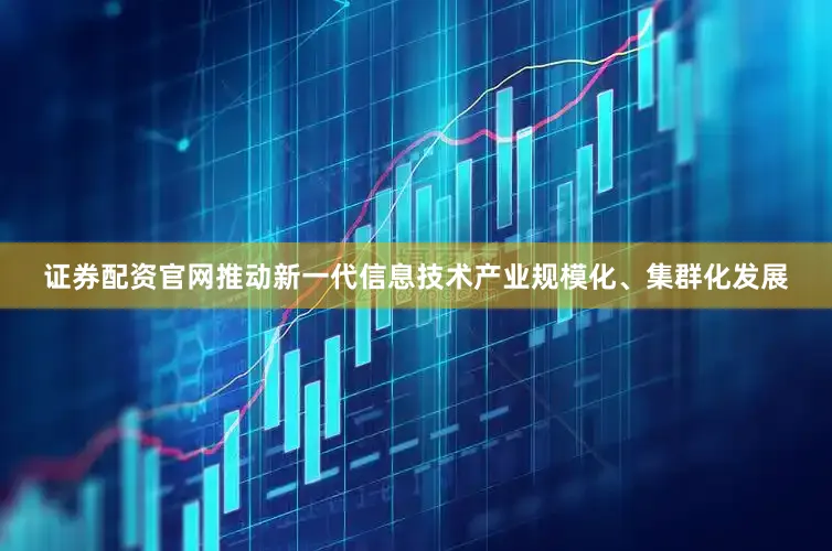 证券配资官网推动新一代信息技术产业规模化、集群化发展