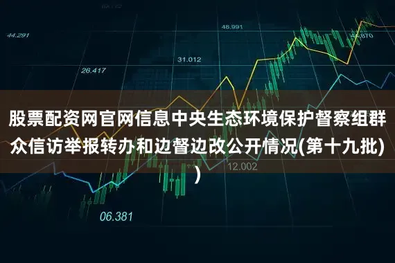 股票配资网官网信息中央生态环境保护督察组群众信访举报转办和边督边改公开情况(第十九批)