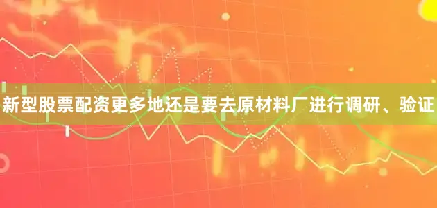 新型股票配资更多地还是要去原材料厂进行调研、验证