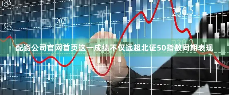 配资公司官网首页这一成绩不仅远超北证50指数同期表现
