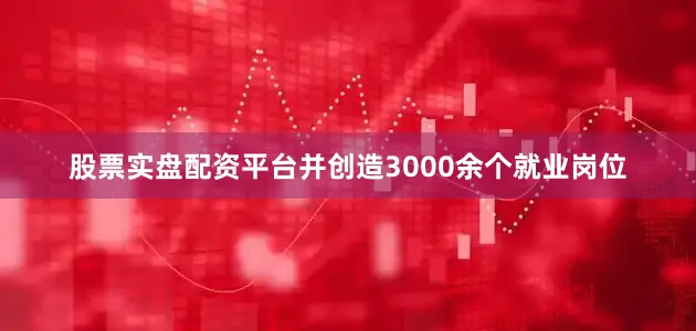 股票实盘配资平台并创造3000余个就业岗位