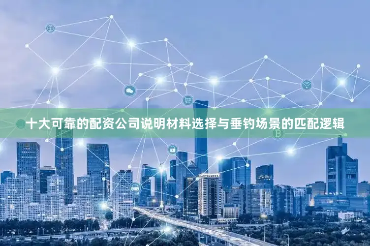 十大可靠的配资公司说明材料选择与垂钓场景的匹配逻辑