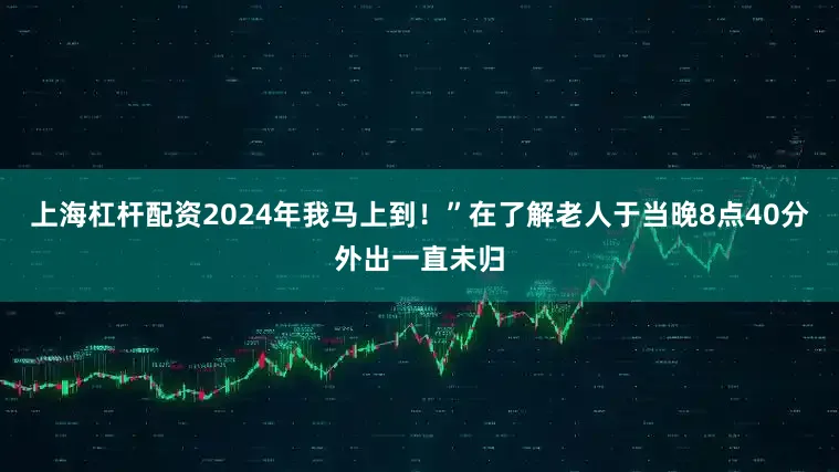 上海杠杆配资2024年我马上到!”在了解老人于当晚8点40分外出一直未归